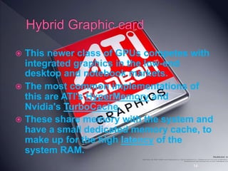  This newer class of GPUs competes with
integrated graphics in the low-end
desktop and notebook markets.
 The most common implementations of
this are ATI's HyperMemory and
Nvidia's TurboCache.
 These share memory with the system and
have a small dedicated memory cache, to
make up for the high latency of the
system RAM.
14
 