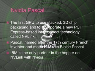  The first GPU to use stacked, 3D chip
packaging and to incorporate a new PCI
Express-based interconnect technology
called NVLink.
 Pascal, named after the 17th century French
inventor and mathematician Blaise Pascal.
 IBM is the only partner in the hopper on
NVLink with Nvidia.
18
 