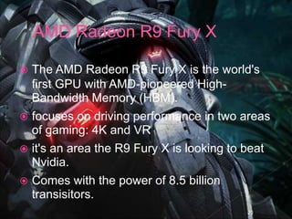  The AMD Radeon R9 Fury X is the world's
first GPU with AMD-pioneered High-
Bandwidth Memory (HBM).
 focuses on driving performance in two areas
of gaming: 4K and VR
 it's an area the R9 Fury X is looking to beat
Nvidia.
 Comes with the power of 8.5 billion
transisitors.
20
 