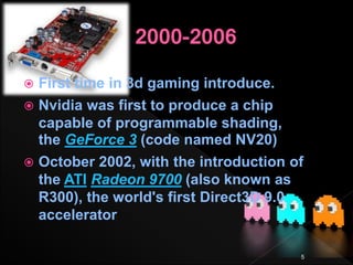  First time in 3d gaming introduce.
 Nvidia was first to produce a chip
capable of programmable shading,
the GeForce 3 (code named NV20)
 October 2002, with the introduction of
the ATI Radeon 9700 (also known as
R300), the world's first Direct3D 9.0
accelerator
5
 
