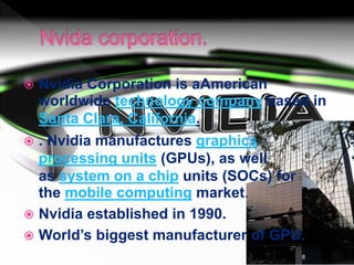  Nvidia Corporation is aAmerican
worldwide technology company based in
Santa Clara, California.
 . Nvidia manufactures graphics
processing units (GPUs), as well
as system on a chip units (SOCs) for
the mobile computing market.
 Nvidia established in 1990.
 World’s biggest manufacturer of GPU.
8
 