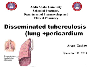 1
Addis Ababa University
School of Pharmacy
Department of Pharmacology and
Clinical Pharmacy
Disseminated tuberculosis
(lung +pericardium
Arega Gashaw
December 12, 2014
 