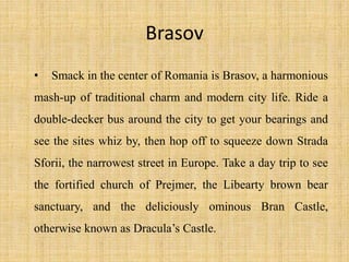 Brasov
• Smack in the center of Romania is Brasov, a harmonious
mash-up of traditional charm and modern city life. Ride a
double-decker bus around the city to get your bearings and
see the sites whiz by, then hop off to squeeze down Strada
Sforii, the narrowest street in Europe. Take a day trip to see
the fortified church of Prejmer, the Libearty brown bear
sanctuary, and the deliciously ominous Bran Castle,
otherwise known as Dracula’s Castle.
 
