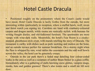 Hotel Castle Dracula
• Positioned roughly on the promontory where the Count's castle would
have stood, Hotel Castle Dracula is lazily Gothic from the outside, but more
interesting within (particularly in reception, where a stuffed hawk, wolf, raven
and ferret watch you signing in). Corridors are lined with cranberry-coloured
carpets and dragon motifs, while rooms are rustically stylish. with bureaus for
writing fraught diaries, and old-fashioned furniture. The apartments are more
vampy with wine-dark walls. Meanwhile, the hotel's Fear Room is a creaky-
stepped, ghosthouse-style crypt, with murals retelling the story of Dracula. The
restaurant is earthy with dishes such as pork suckling and mutton on the bone,
and an outside terrace perfect for summer breakfasts. On a stormy night when
the Pass is whipped by rain, wind rattles the casements and the odd wolf howls
across the valley, the hotel can be genuinely creepy.
• Outside in the car park there's a faded map detailing four colour-coded
walks in the area as well as a sculpture of author Bram Stoker in a glass coffin.
Immediately after is a gathering of stalls hawking snow globes, vampire mugs,
masks, hats and garden gnomes! There’s also tennis and a small ski lift next
door.
 