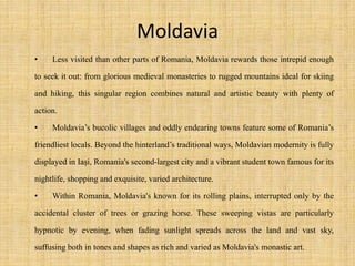 Moldavia
• Less visited than other parts of Romania, Moldavia rewards those intrepid enough
to seek it out: from glorious medieval monasteries to rugged mountains ideal for skiing
and hiking, this singular region combines natural and artistic beauty with plenty of
action.
• Moldavia’s bucolic villages and oddly endearing towns feature some of Romania’s
friendliest locals. Beyond the hinterland’s traditional ways, Moldavian modernity is fully
displayed in Iaşi, Romania's second-largest city and a vibrant student town famous for its
nightlife, shopping and exquisite, varied architecture.
• Within Romania, Moldavia's known for its rolling plains, interrupted only by the
accidental cluster of trees or grazing horse. These sweeping vistas are particularly
hypnotic by evening, when fading sunlight spreads across the land and vast sky,
suffusing both in tones and shapes as rich and varied as Moldavia's monastic art.
 