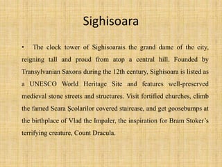 Sighisoara
• The clock tower of Sighisoarais the grand dame of the city,
reigning tall and proud from atop a central hill. Founded by
Transylvanian Saxons during the 12th century, Sighisoara is listed as
a UNESCO World Heritage Site and features well-preserved
medieval stone streets and structures. Visit fortified churches, climb
the famed Scara Şcolarilor covered staircase, and get goosebumps at
the birthplace of Vlad the Impaler, the inspiration for Bram Stoker’s
terrifying creature, Count Dracula.
 