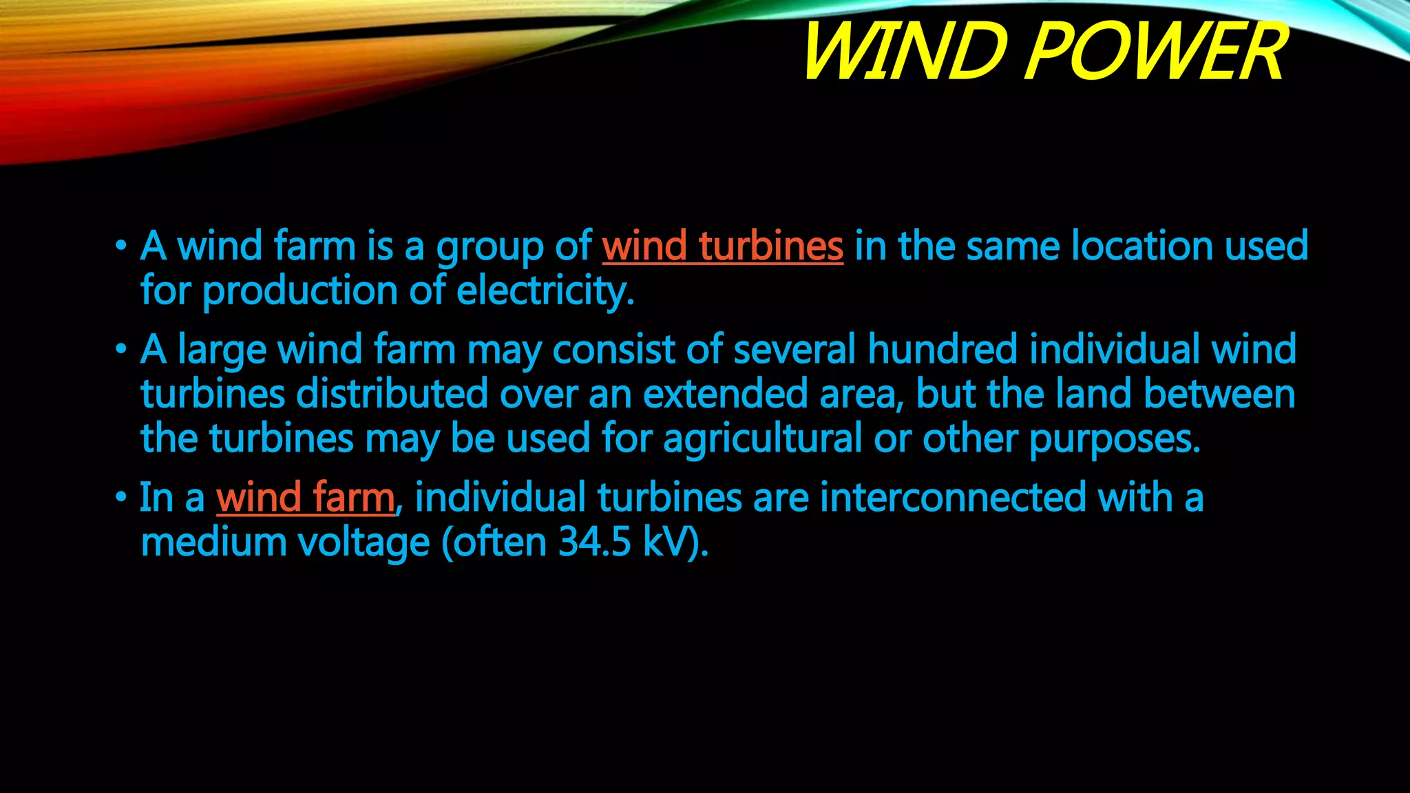 WIND POWER
• A wind farm is a group of wind turbines in the same location used
for production of electricity.
• A large wind farm may consist of several hundred individual wind
turbines distributed over an extended area, but the land between
the turbines may be used for agricultural or other purposes.
• In a wind farm, individual turbines are interconnected with a
medium voltage (often 34.5 kV).
 