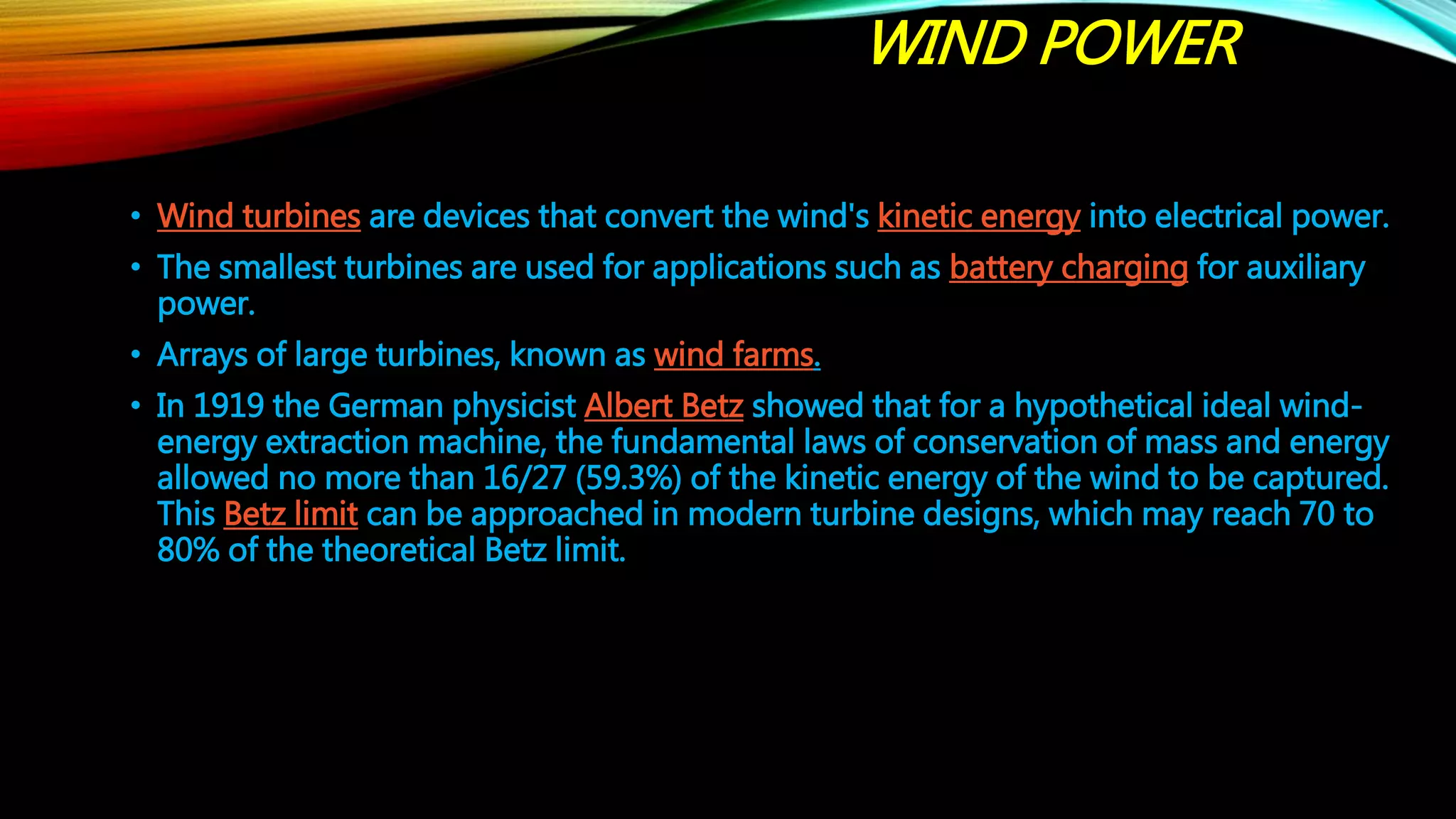 WIND POWER
• Wind turbines are devices that convert the wind's kinetic energy into electrical power.
• The smallest turbines are used for applications such as battery charging for auxiliary
power.
• Arrays of large turbines, known as wind farms.
• In 1919 the German physicist Albert Betz showed that for a hypothetical ideal wind-
energy extraction machine, the fundamental laws of conservation of mass and energy
allowed no more than 16/27 (59.3%) of the kinetic energy of the wind to be captured.
This Betz limit can be approached in modern turbine designs, which may reach 70 to
80% of the theoretical Betz limit.
 