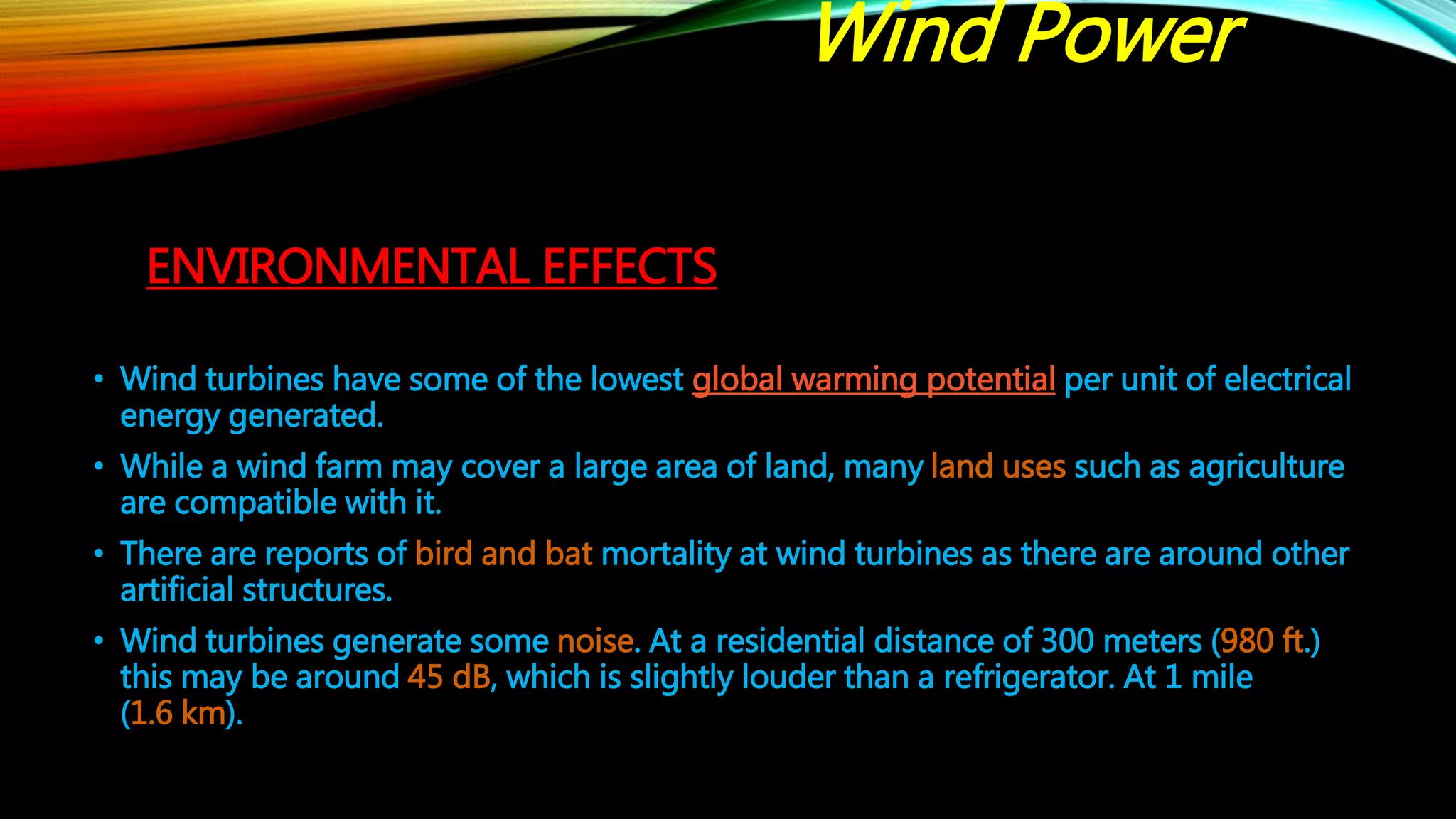 ENVIRONMENTAL EFFECTS
• Wind turbines have some of the lowest global warming potential per unit of electrical
energy generated.
• While a wind farm may cover a large area of land, many land uses such as agriculture
are compatible with it.
• There are reports of bird and bat mortality at wind turbines as there are around other
artificial structures.
• Wind turbines generate some noise. At a residential distance of 300 meters (980 ft.)
this may be around 45 dB, which is slightly louder than a refrigerator. At 1 mile
(1.6 km).
Wind Power
 
