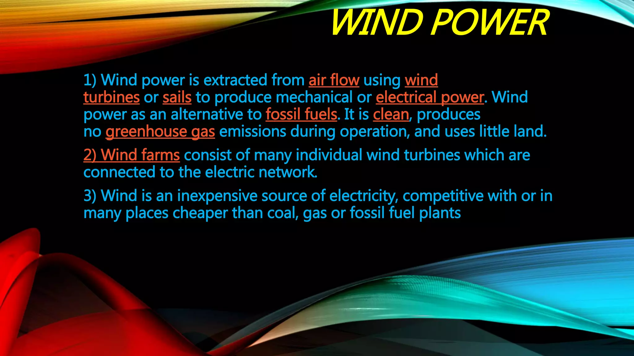 WIND POWER
1) Wind power is extracted from air flow using wind
turbines or sails to produce mechanical or electrical power. Wind
power as an alternative to fossil fuels. It is clean, produces
no greenhouse gas emissions during operation, and uses little land.
2) Wind farms consist of many individual wind turbines which are
connected to the electric network.
3) Wind is an inexpensive source of electricity, competitive with or in
many places cheaper than coal, gas or fossil fuel plants
 