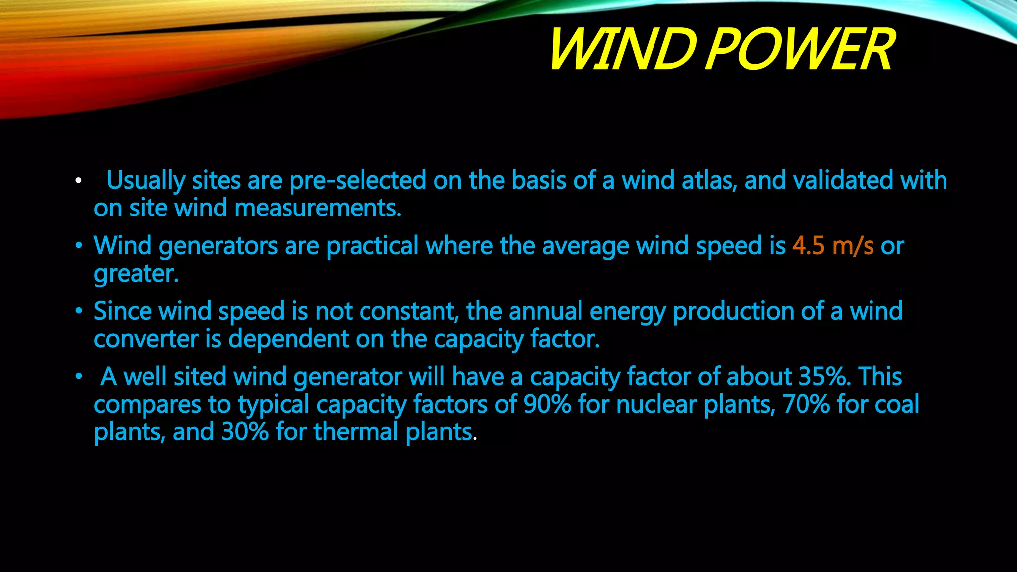 WIND POWER
• Usually sites are pre-selected on the basis of a wind atlas, and validated with
on site wind measurements.
• Wind generators are practical where the average wind speed is 4.5 m/s or
greater.
• Since wind speed is not constant, the annual energy production of a wind
converter is dependent on the capacity factor.
• A well sited wind generator will have a capacity factor of about 35%. This
compares to typical capacity factors of 90% for nuclear plants, 70% for coal
plants, and 30% for thermal plants.
 