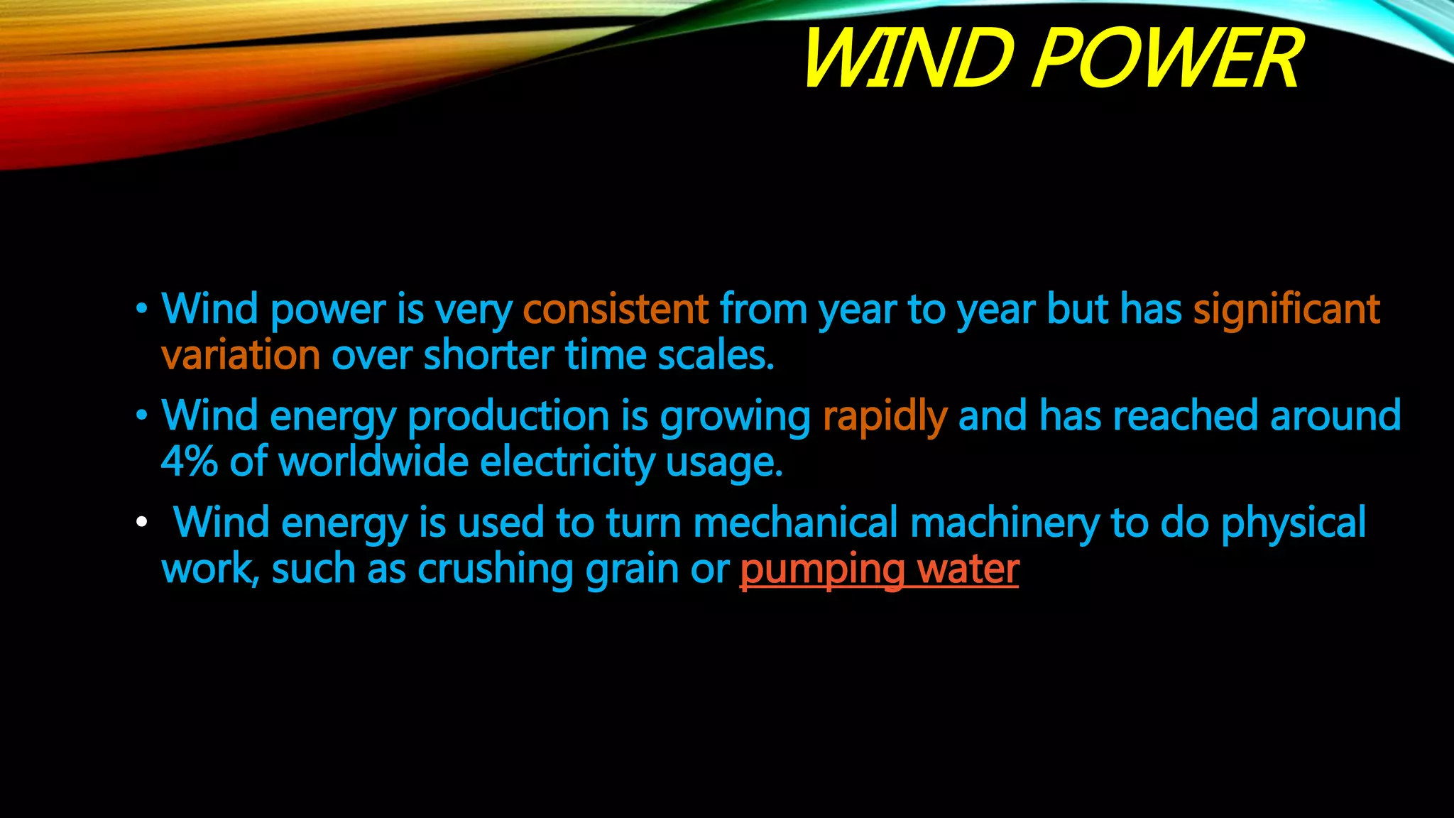 WIND POWER
• Wind power is very consistent from year to year but has significant
variation over shorter time scales.
• Wind energy production is growing rapidly and has reached around
4% of worldwide electricity usage.
• Wind energy is used to turn mechanical machinery to do physical
work, such as crushing grain or pumping water
 