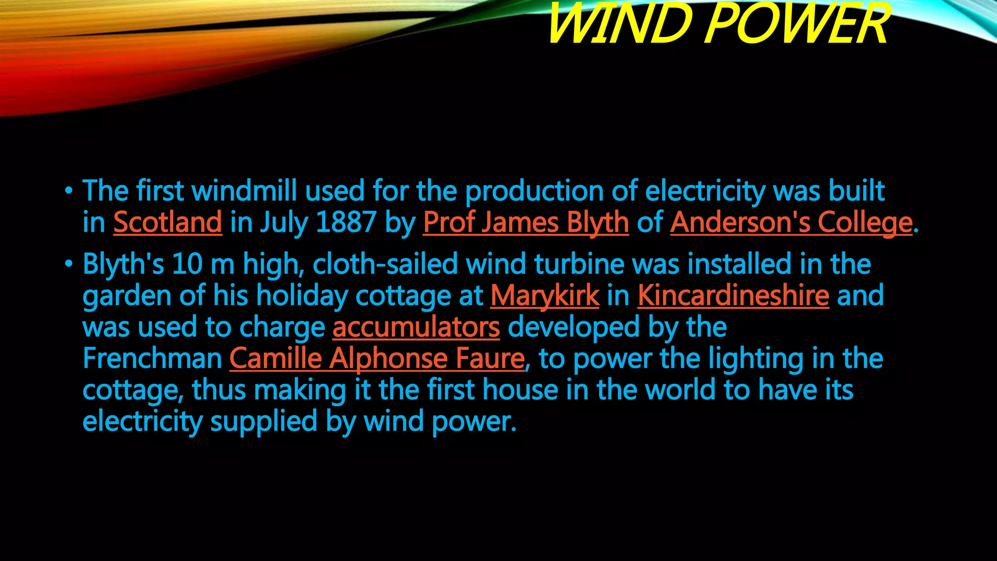WIND POWER
• The first windmill used for the production of electricity was built
in Scotland in July 1887 by Prof James Blyth of Anderson's College.
• Blyth's 10 m high, cloth-sailed wind turbine was installed in the
garden of his holiday cottage at Marykirk in Kincardineshire and
was used to charge accumulators developed by the
Frenchman Camille Alphonse Faure, to power the lighting in the
cottage, thus making it the first house in the world to have its
electricity supplied by wind power.
 