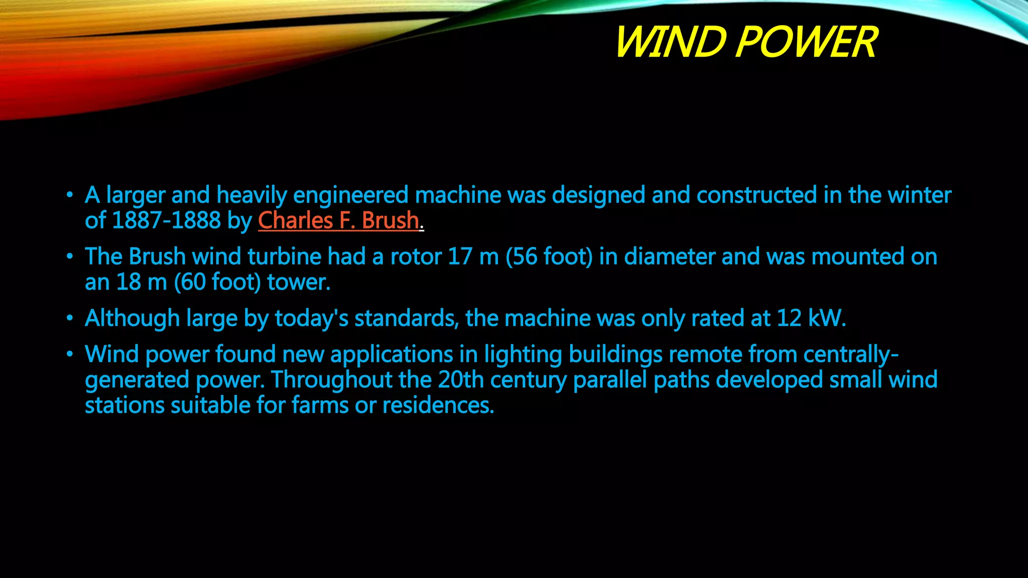 WIND POWER
• A larger and heavily engineered machine was designed and constructed in the winter
of 1887-1888 by Charles F. Brush.
• The Brush wind turbine had a rotor 17 m (56 foot) in diameter and was mounted on
an 18 m (60 foot) tower.
• Although large by today's standards, the machine was only rated at 12 kW.
• Wind power found new applications in lighting buildings remote from centrally-
generated power. Throughout the 20th century parallel paths developed small wind
stations suitable for farms or residences.
 