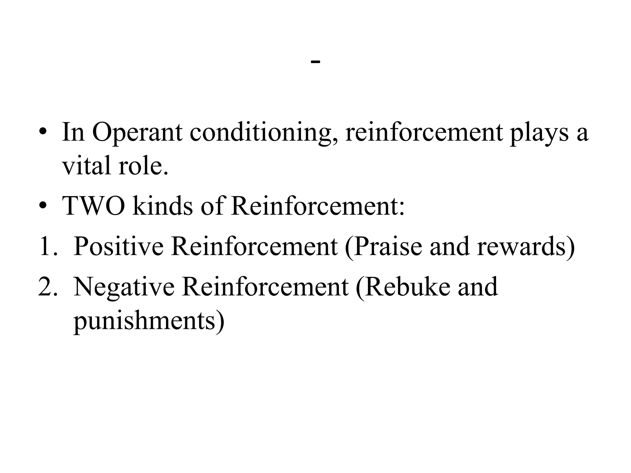 -
• In Operant conditioning, reinforcement plays a
vital role.
• TWO kinds of Reinforcement:
1. Positive Reinforcement (Praise and rewards)
2. Negative Reinforcement (Rebuke and
punishments)
 