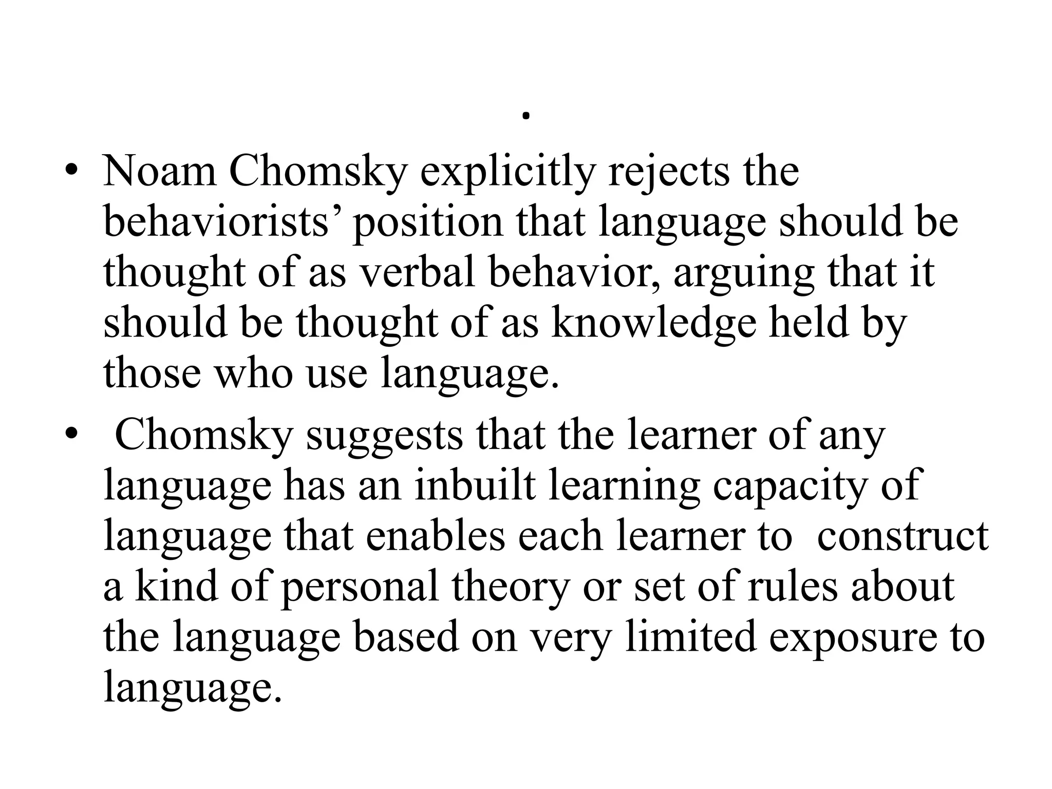 .
• Noam Chomsky explicitly rejects the
behaviorists’ position that language should be
thought of as verbal behavior, arguing that it
should be thought of as knowledge held by
those who use language.
• Chomsky suggests that the learner of any
language has an inbuilt learning capacity of
language that enables each learner to construct
a kind of personal theory or set of rules about
the language based on very limited exposure to
language.
 