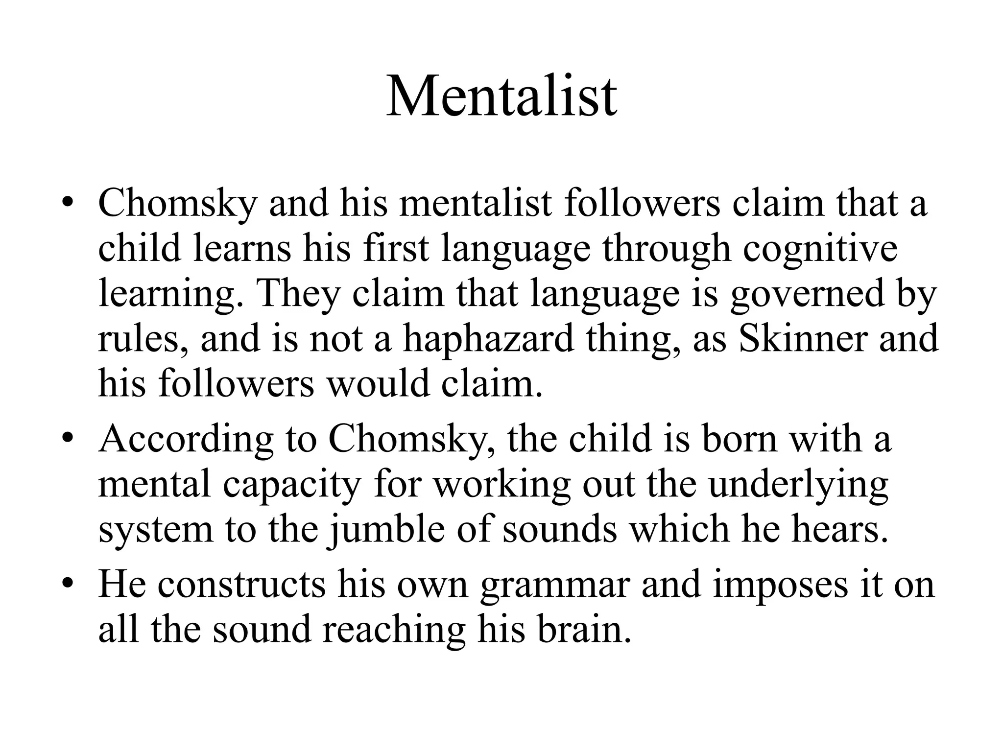 Mentalist
• Chomsky and his mentalist followers claim that a
child learns his first language through cognitive
learning. They claim that language is governed by
rules, and is not a haphazard thing, as Skinner and
his followers would claim.
• According to Chomsky, the child is born with a
mental capacity for working out the underlying
system to the jumble of sounds which he hears.
• He constructs his own grammar and imposes it on
all the sound reaching his brain.
 