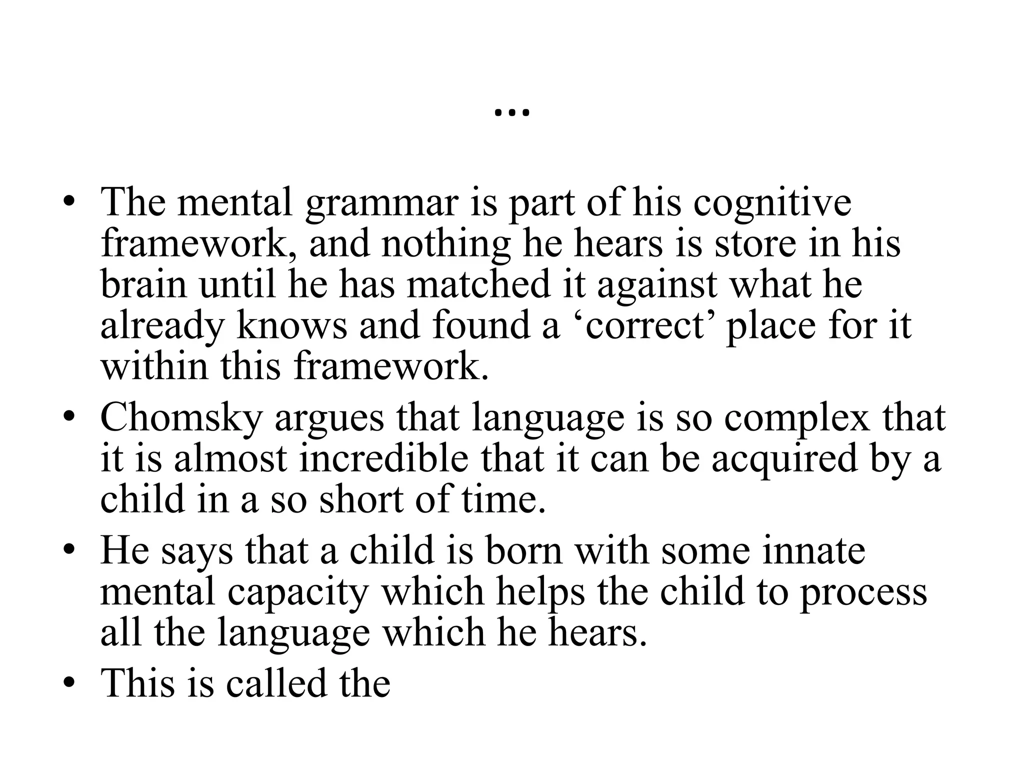 …
• The mental grammar is part of his cognitive
framework, and nothing he hears is store in his
brain until he has matched it against what he
already knows and found a ‘correct’ place for it
within this framework.
• Chomsky argues that language is so complex that
it is almost incredible that it can be acquired by a
child in a so short of time.
• He says that a child is born with some innate
mental capacity which helps the child to process
all the language which he hears.
• This is called the
 