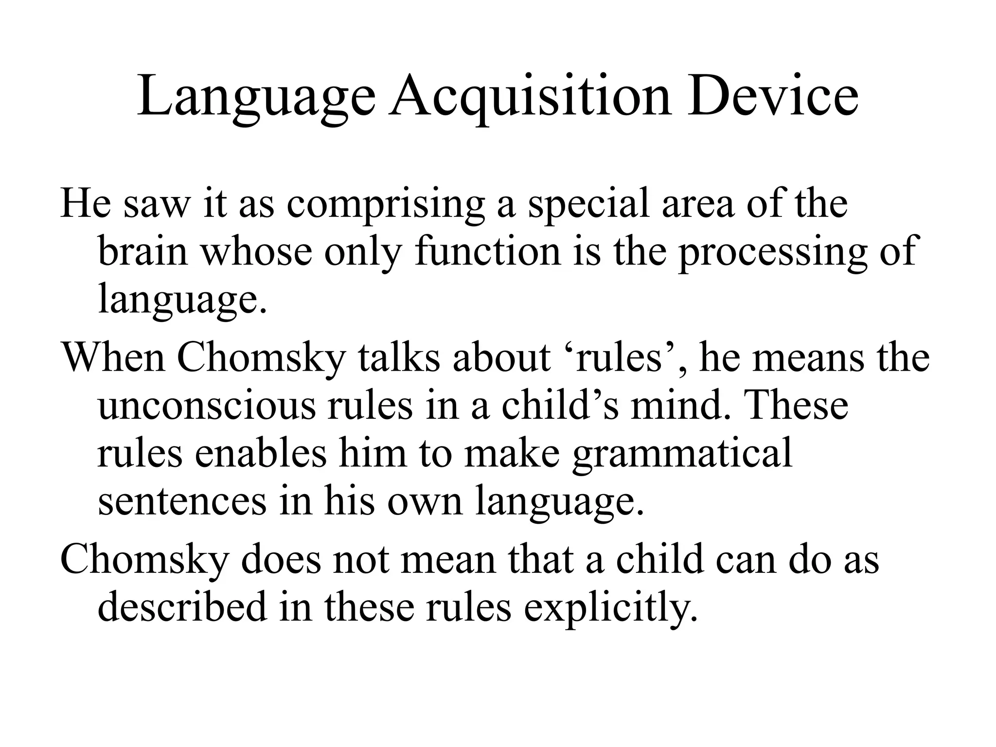 Language Acquisition Device
He saw it as comprising a special area of the
brain whose only function is the processing of
language.
When Chomsky talks about ‘rules’, he means the
unconscious rules in a child’s mind. These
rules enables him to make grammatical
sentences in his own language.
Chomsky does not mean that a child can do as
described in these rules explicitly.
 