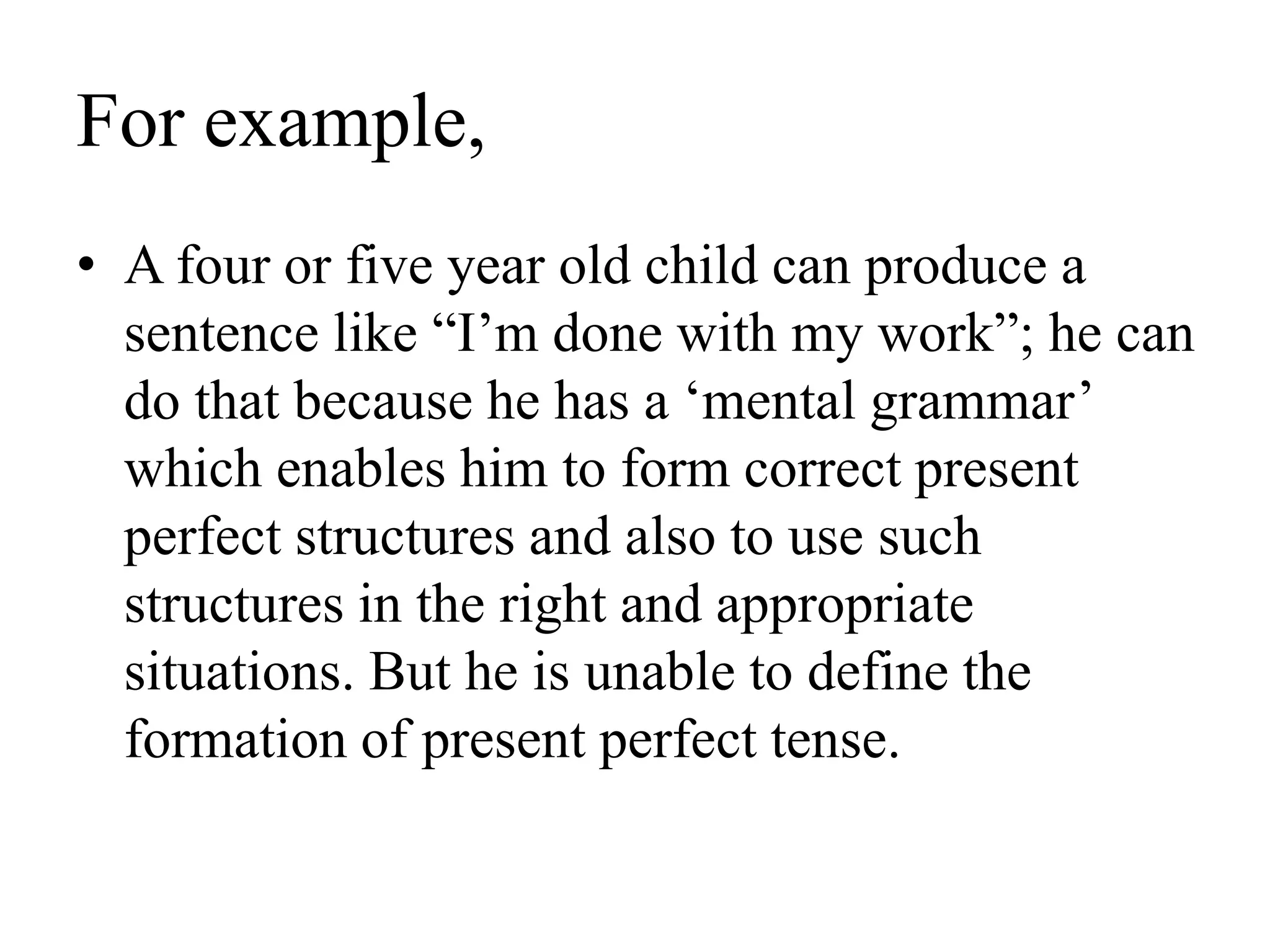 For example,
• A four or five year old child can produce a
sentence like “I’m done with my work”; he can
do that because he has a ‘mental grammar’
which enables him to form correct present
perfect structures and also to use such
structures in the right and appropriate
situations. But he is unable to define the
formation of present perfect tense.
 