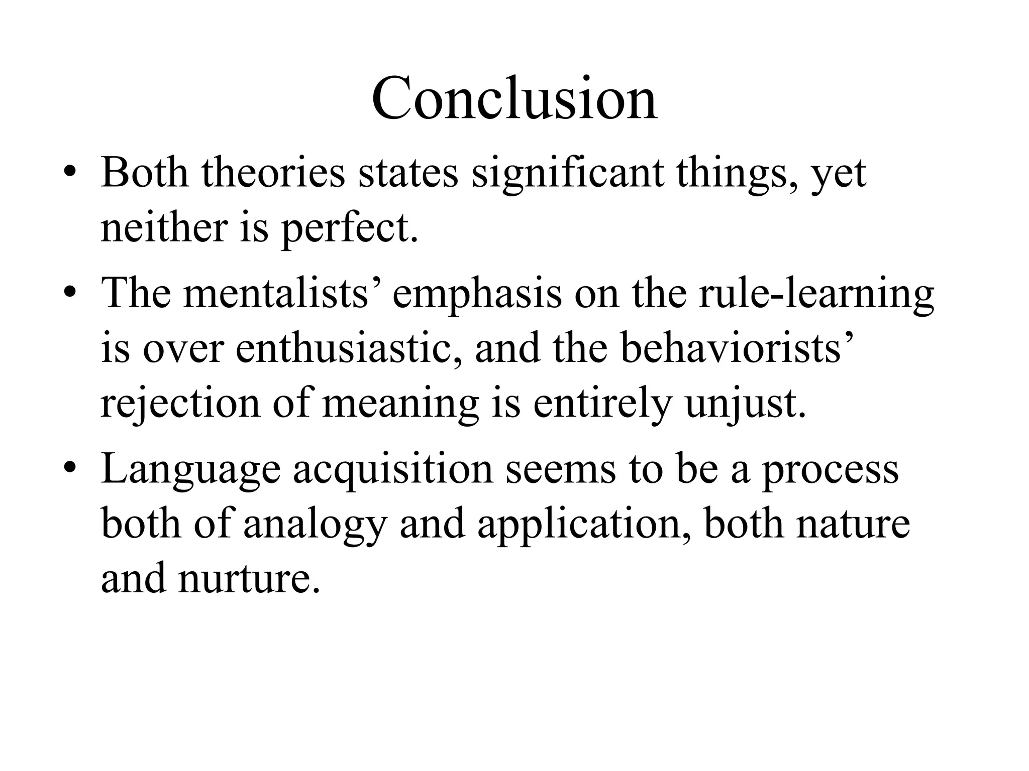 Conclusion
• Both theories states significant things, yet
neither is perfect.
• The mentalists’ emphasis on the rule-learning
is over enthusiastic, and the behaviorists’
rejection of meaning is entirely unjust.
• Language acquisition seems to be a process
both of analogy and application, both nature
and nurture.
 