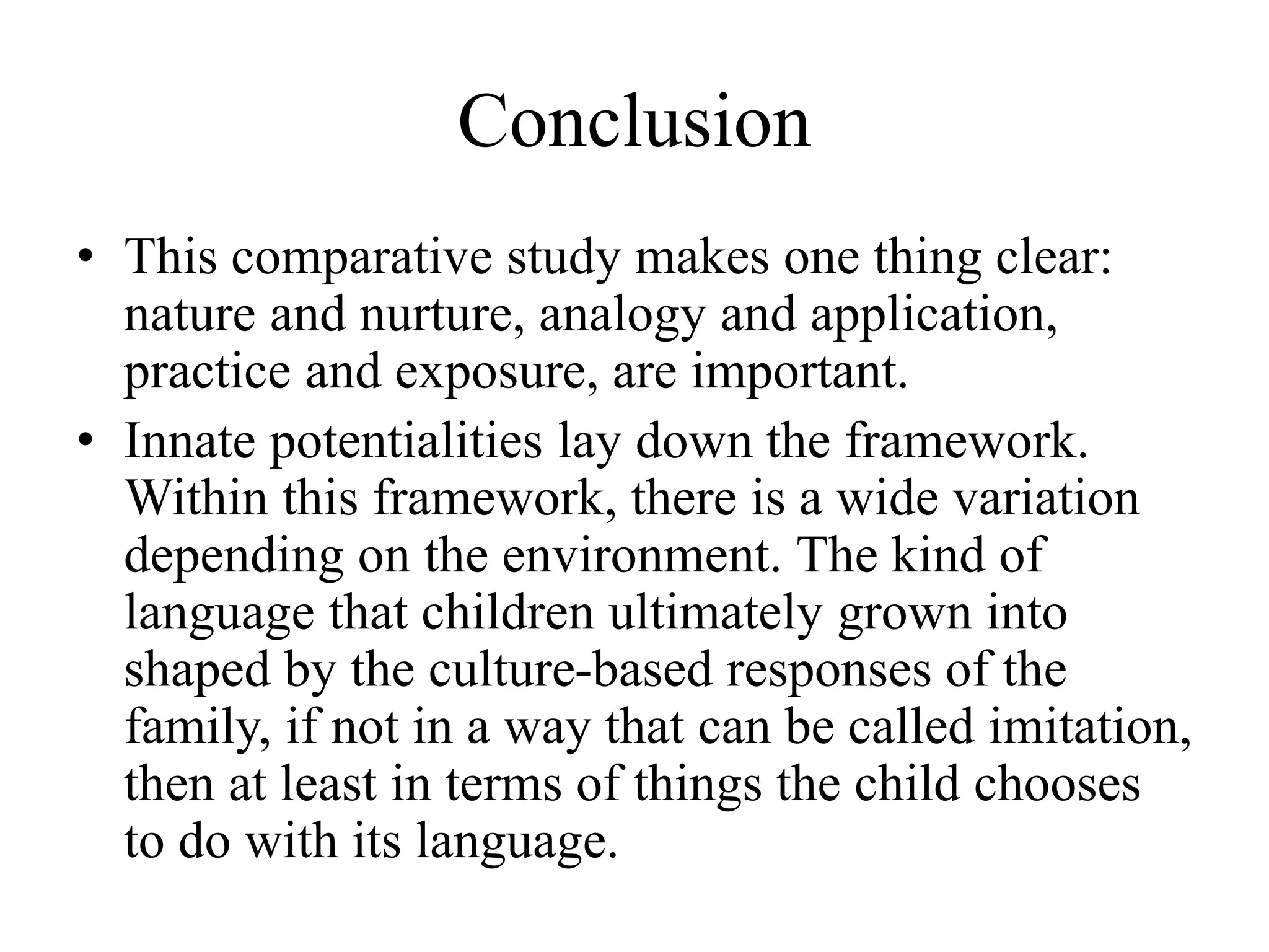 Conclusion
• This comparative study makes one thing clear:
nature and nurture, analogy and application,
practice and exposure, are important.
• Innate potentialities lay down the framework.
Within this framework, there is a wide variation
depending on the environment. The kind of
language that children ultimately grown into
shaped by the culture-based responses of the
family, if not in a way that can be called imitation,
then at least in terms of things the child chooses
to do with its language.
 