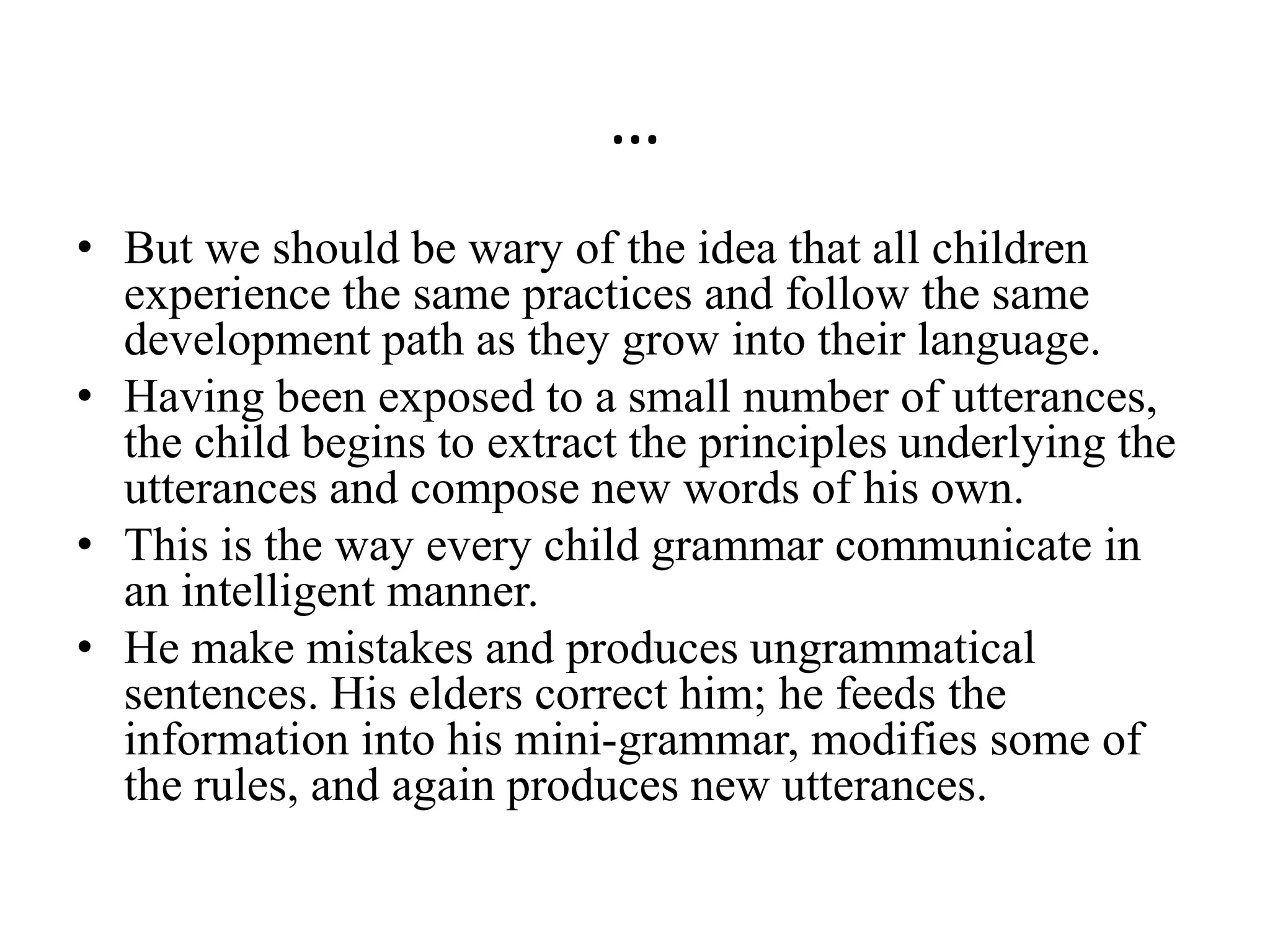 …
• But we should be wary of the idea that all children
experience the same practices and follow the same
development path as they grow into their language.
• Having been exposed to a small number of utterances,
the child begins to extract the principles underlying the
utterances and compose new words of his own.
• This is the way every child grammar communicate in
an intelligent manner.
• He make mistakes and produces ungrammatical
sentences. His elders correct him; he feeds the
information into his mini-grammar, modifies some of
the rules, and again produces new utterances.
 