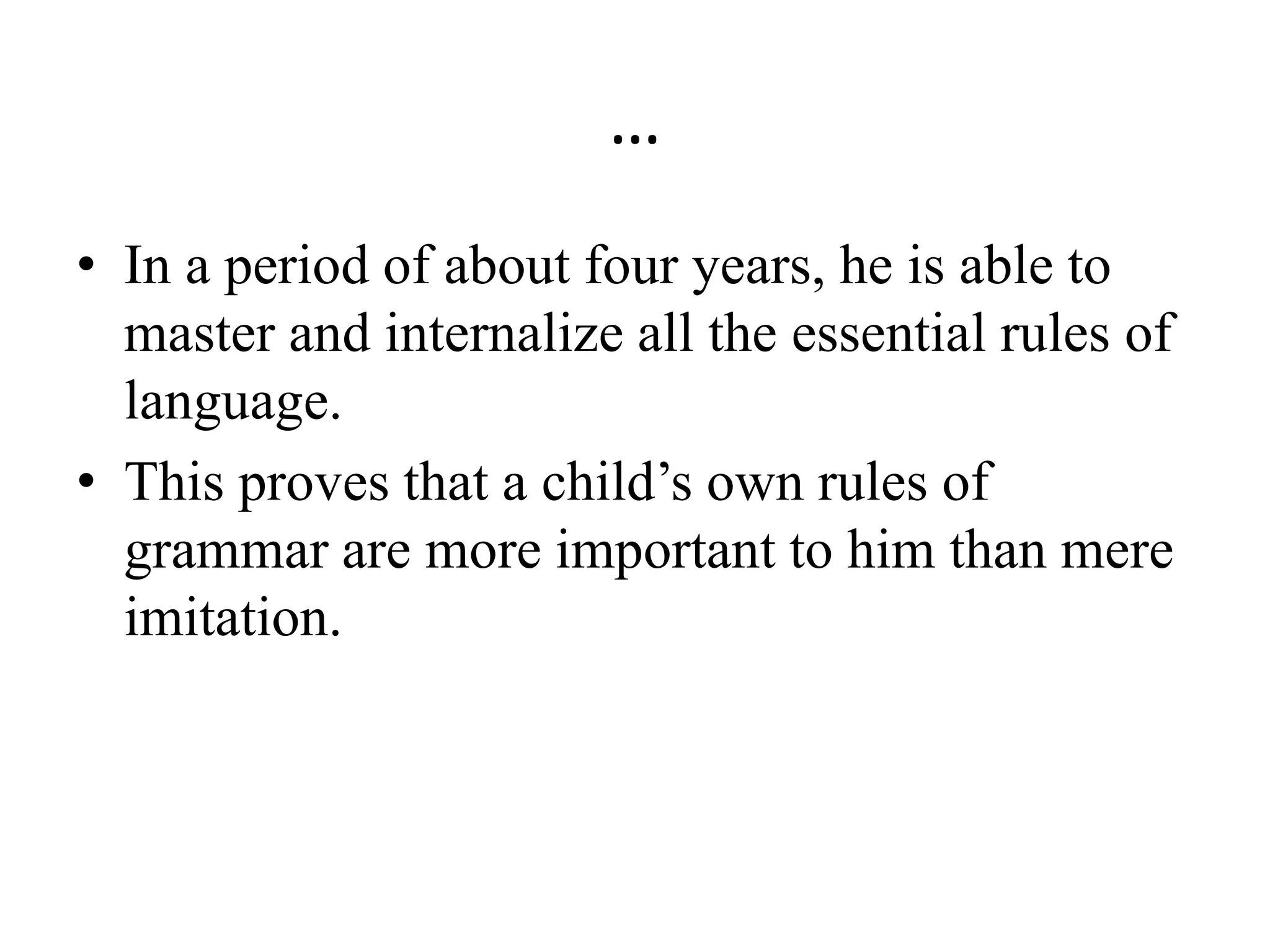 …
• In a period of about four years, he is able to
master and internalize all the essential rules of
language.
• This proves that a child’s own rules of
grammar are more important to him than mere
imitation.
 