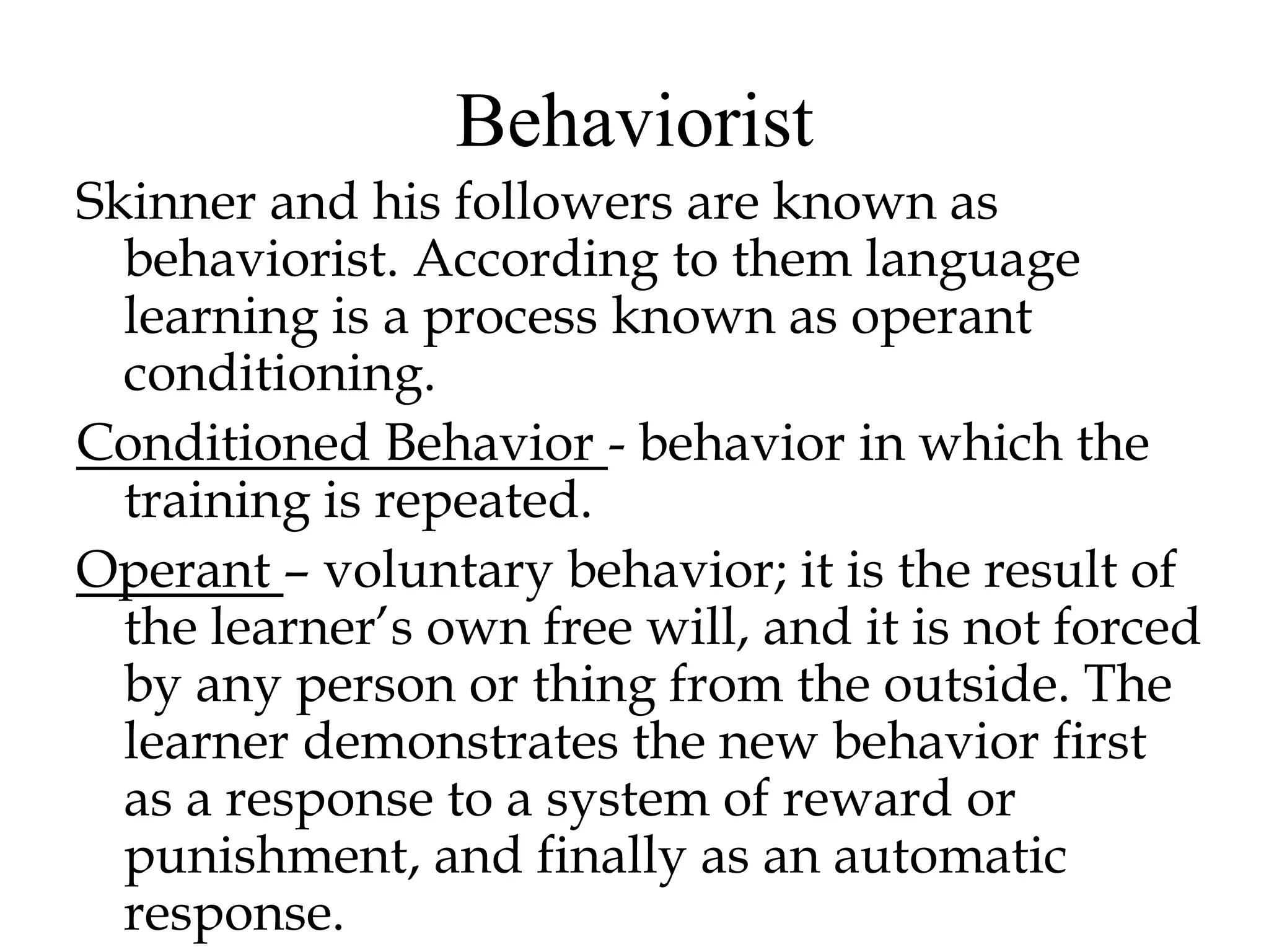 Behaviorist
Skinner and his followers are known as
behaviorist. According to them language
learning is a process known as operant
conditioning.
Conditioned Behavior - behavior in which the
training is repeated.
Operant – voluntary behavior; it is the result of
the learner’s own free will, and it is not forced
by any person or thing from the outside. The
learner demonstrates the new behavior first
as a response to a system of reward or
punishment, and finally as an automatic
response.
 