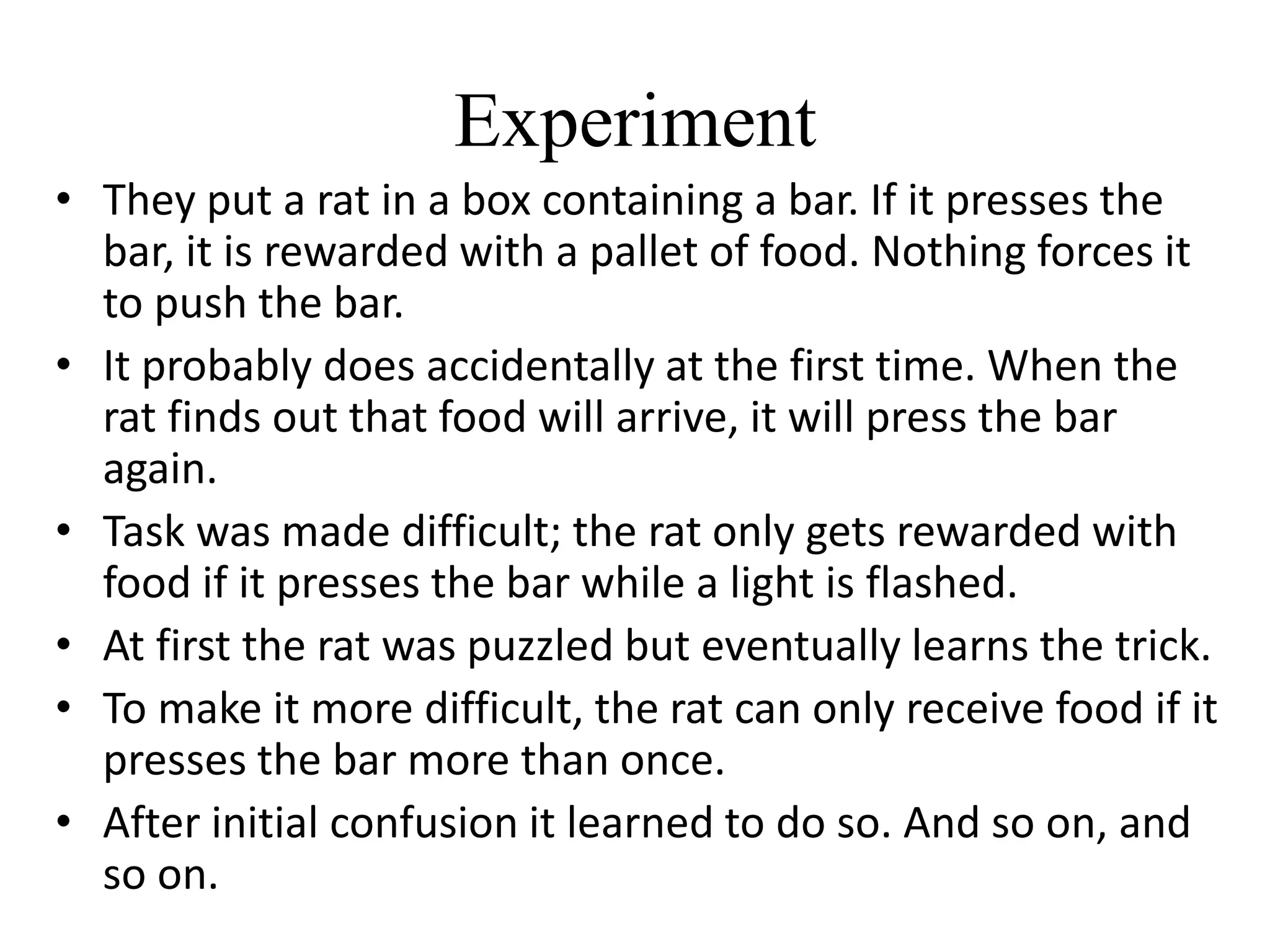Experiment
• They put a rat in a box containing a bar. If it presses the
bar, it is rewarded with a pallet of food. Nothing forces it
to push the bar.
• It probably does accidentally at the first time. When the
rat finds out that food will arrive, it will press the bar
again.
• Task was made difficult; the rat only gets rewarded with
food if it presses the bar while a light is flashed.
• At first the rat was puzzled but eventually learns the trick.
• To make it more difficult, the rat can only receive food if it
presses the bar more than once.
• After initial confusion it learned to do so. And so on, and
so on.
 