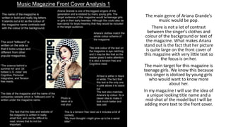 The main genre of Ariana Grande's
music would be pop.
There is not a lot of contrast
between the singer's clothes and
colour of the background or text of
the magazine. What makes Ariana
stand out is the fact that her picture
is quite large on the front cover of
this magazine with very little text so
the focus is on her.
The main target for this magazine is
teenage girls. We know this because
this singer is idolized by young girls
who would want to know more
about her.
In my magazine I will use the idea of
a unique looking title name and a
mid-shot of the model but I will be
adding more text to the front cover.
 