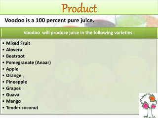 Voodoo will produce juice in the following varieties :
• Mixed Fruit
• Alovera
• Beetroot
• Pomegranate (Anaar)
• Apple
• Orange
• Pineapple
• Grapes
• Guava
• Mango
• Tender coconut
Voodoo is a 100 percent pure juice.
 