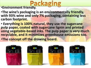 •Environment friendly.
•The wine’s packaging is an environmentally friendly,
with 93% wine and only 7% packaging, containing less
carbon footprint.
• Everything is 100% natural, they use the sugarcane
pulp paper, coated with sugarcane lignin and printed
using vegetable-based inks. The pulp paper is very much
recyclable, and it minimizes greenhouse emissions too.
•The concept off the drawing board.
 