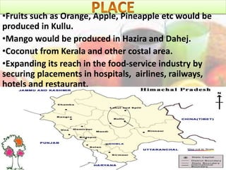 •Fruits such as Orange, Apple, Pineapple etc would be
produced in Kullu.
•Mango would be produced in Hazira and Dahej.
•Coconut from Kerala and other costal area.
•Expanding its reach in the food-service industry by
securing placements in hospitals, airlines, railways,
hotels and restaurant.
 