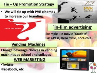 Tie – Up Promotion Strategy
• We will tie up with PVR cinemas
to increase our branding.
`in-film advertising'
• Example : In movie ‘Yaadein’ –
Pass-Pass, Hero cycle, Coca cola..
Change beverage choices in vending
machines at school and collages
Vending Machines
WEB MARKETING
•Twitter
•Facebook, etc
 