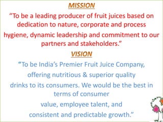 “To be a leading producer of fruit juices based on
dedication to nature, corporate and process
hygiene, dynamic leadership and commitment to our
partners and stakeholders.”
“To be India’s Premier Fruit Juice Company,
offering nutritious & superior quality
drinks to its consumers. We would be the best in
terms of consumer
value, employee talent, and
consistent and predictable growth.”
 