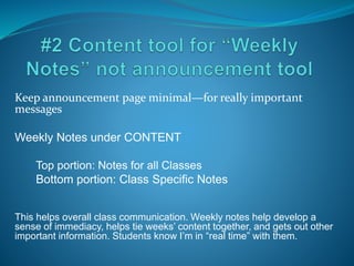Keep announcement page minimal—for really important
messages
Weekly Notes under CONTENT
•Top portion: Notes for all Classes
•Bottom portion: Class Specific Notes
This helps overall class communication. Weekly notes help develop a
sense of immediacy, helps tie weeks’ content together, and gets out other
important information. Students know I’m in “real time” with them.
 