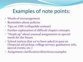 Examples of note points:
• Words of encouragement
• Reminders about policies
• Tips on LMS (collapsible content)
• Further explanation of difficult chapter concepts
• “Heads up” about unusual assignments or special
needs for the future
• School notices that we’ve been asked to pass on
(financial aid pickup, college surveys, graduation info,
special events, etc.)
• Assignment clarification/directions/examples
 