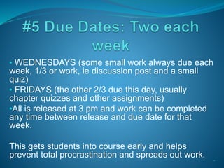 • WEDNESDAYS (some small work always due each
week, 1/3 or work, ie discussion post and a small
quiz)
• FRIDAYS (the other 2/3 due this day, usually
chapter quizzes and other assignments)
•All is released at 3 pm and work can be completed
any time between release and due date for that
week.
This gets students into course early and helps
prevent total procrastination and spreads out work. •*
 