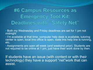 • Both my Wednesday and Friday deadlines are set for 1 pm not
midnight
• I’m available at that time, computer help desk is available, tutoring
center is open, local lms office is open, state lms help line is running,
etc.
• Assignments are open all week (and weekend prior). Students are
not required to be online at 1 pm, just have their work done by then.
If students have an issue (with content or with their
technology) they have a support “net”work that can
assist.
 