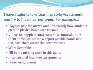 I have students take Learning Style Assessment
and try to hit all learner types. For example…
 Playlists (use for survey, and I frequently have students
create a playlist based on a theme)
 Videos (as supplemental content, as tutorials, quiz
them on videos, search & report on videos and soon
will have them create their own videos)
 Word Scrambles
 Fill in the missing word in this quote
 Interpersonal interview assignments
 Photo Assignments
 