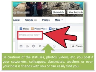Be cautious of the statuses, photos, videos, etc. you post if
your coworkers, colleagues, classmates, teachers or even
your boss is friends with you or can easily find you.
 