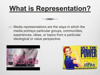What is Representation?
 Media representations are the ways in which the
media portrays particular groups, communities,
experiences, ideas, or topics from a particular
ideological or value perspective.
 