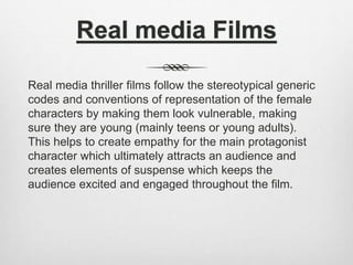 Real media Films
Real media thriller films follow the stereotypical generic
codes and conventions of representation of the female
characters by making them look vulnerable, making
sure they are young (mainly teens or young adults).
This helps to create empathy for the main protagonist
character which ultimately attracts an audience and
creates elements of suspense which keeps the
audience excited and engaged throughout the film.
 