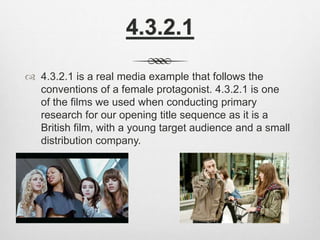 4.3.2.1
 4.3.2.1 is a real media example that follows the
conventions of a female protagonist. 4.3.2.1 is one
of the films we used when conducting primary
research for our opening title sequence as it is a
British film, with a young target audience and a small
distribution company.
 