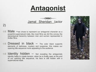 Antagonist
Jamal Sheridan (actor
2)
 Male –we chose to represent our antagonist character as a
powerful supernatural male, like most films we did this convey the
stereotypical hierarchy between men and women represented in
thriller films
 Dressed in black – The color black supports
elements of darkness, mystery and suspense, this makes our
opening title sequence more appealing to the audience
 Identity hidden – Not revealing the antagonists
identity helps to create tension, when he is finally seen at the end
of our opening title sequence, his face is still hidden with a
supernatural mask.
 