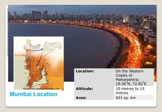 http://int.search.myway.com
Mumbai Location http://www.mumbai.org.uk/geographical-
location.html
Location: On the Western
Coasts of
Maharashtra;
18.96
o
N, 72.82
o
E
Altitude: 10 metres to 15
metres
Area: 603 sq. km
 