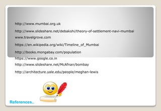 http://www.mumbai.org.uk
http://www.slideshare.net/debakshi/theory-of-settlement-navi-mumbai
www.travelgrove.com
https://en.wikipedia.org/wiki/Timeline_of_Mumbai
http://books.mongabay.com/population
https://www.google.co.in
http://www.slideshare.net/McAfnan/bombay
http://architecture.yale.edu/people/meghan-lewis
References..
 