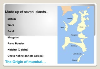 Made up of seven islands..
The Origin of mumbai…
Mahim
Worli
Parel
Mazgaon
Palva Bunder
Kolbhat (Colaba)
Chota Kobhat (Chota Colaba)
 