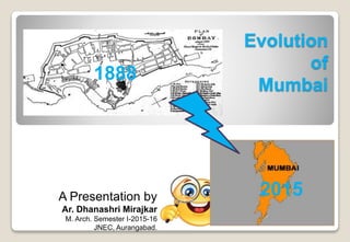 Evolution
of
Mumbai
A Presentation by
Ar. Dhanashri Mirajkar
M. Arch. Semester I-2015-16
JNEC, Aurangabad.
1888
2015
 